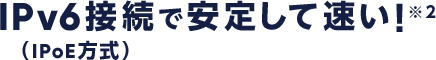 IPv6接続(IPoE方式)で安定して速い!!※2